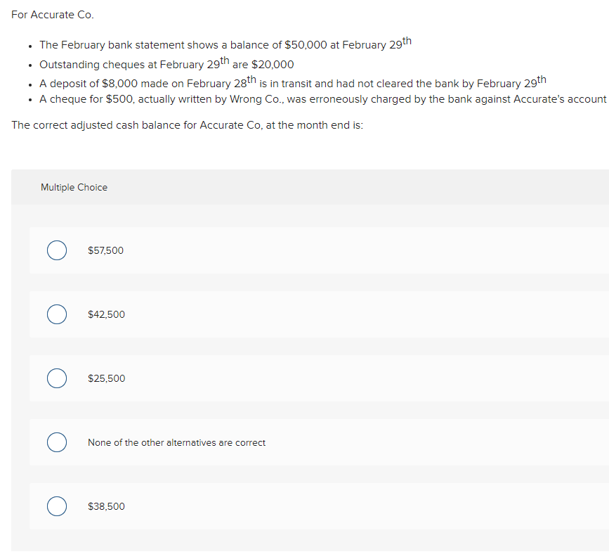 For Accurate Co.
• The February bank statement shows a balance of $50,000 at February 29th
• Outstanding cheques at February 29th are $20,000
• A deposit of $8,000 made on February 28th is in transit and had not cleared the bank by February 29th
• A cheque for $500, actually written by Wrong Co., was erroneously charged by the bank against Accurate's account
The correct adjusted cash balance for Accurate Co, at the month end is:
Multiple Choice
о
O
о
O
$57,500
$42,500
$25,500
None of the other alternatives are correct
$38,500