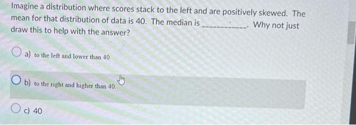 Imagine a distribution where scores stack to the left and are positively skewed. The
Why not just
mean for that distribution of data is 40. The median is
draw this to help with the answer?
a) to the left and lower than 40
Ob) to the right and higher than 40.
Jhy
O c) 40