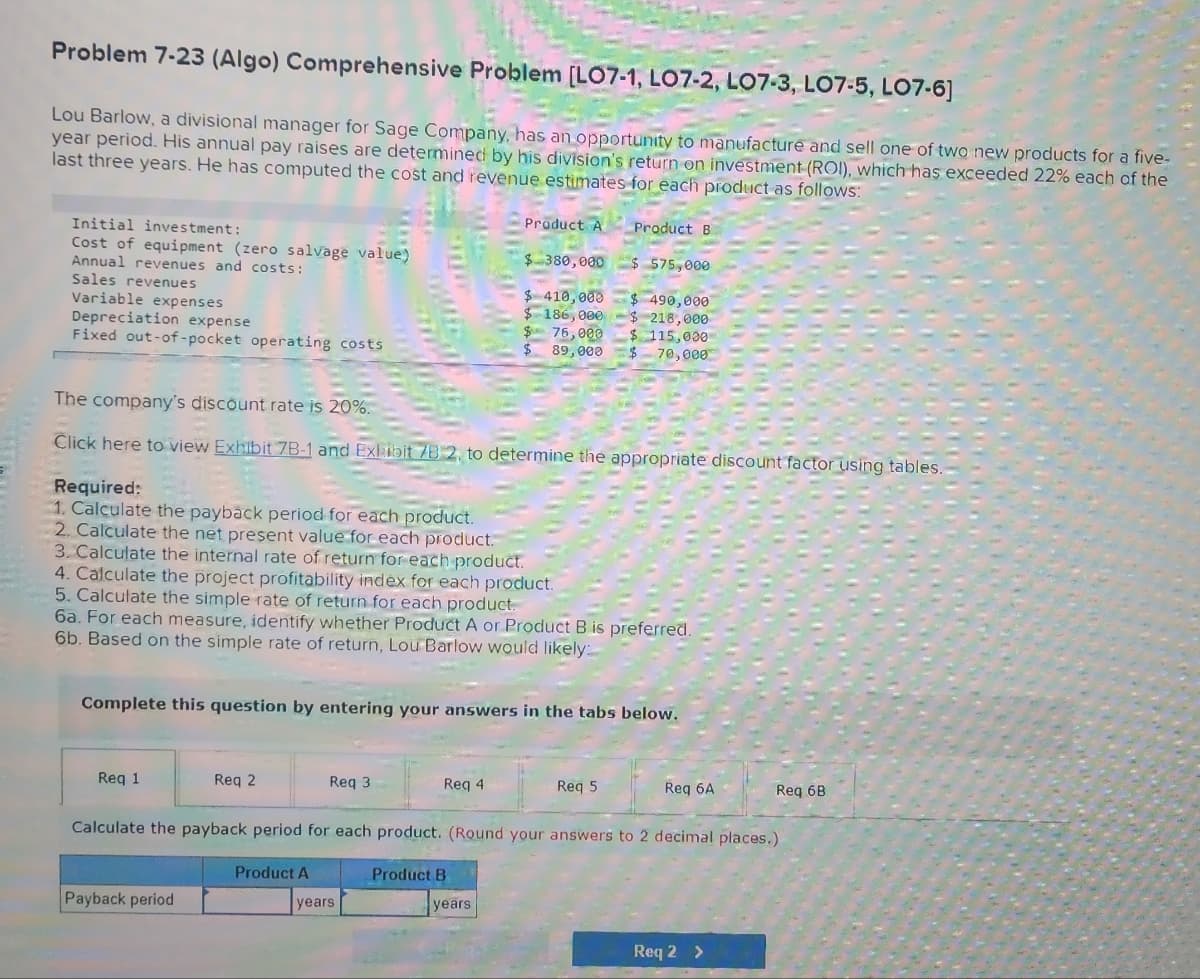 Problem 7-23 (Algo) Comprehensive Problem [LO7-1, LO7-2, LO7-3, L07-5, LO7-6]
Lou Barlow, a divisional manager for Sage Company, has an opportunity to manufacture and sell one of two new products for a five-
year period. His annual pay raises are determined by his division's return on investment (ROI), which has exceeded 22% each of the
last three years. He has computed the cost and revenue estimates for each product as follows:
Initial investment:
Cost of equipment (zero salvage value)
Annual revenues and costs:
Sales revenues
Variable expenses
Depreciation expense
Fixed out-of-pocket operating costs
The company's discount rate is 20%.
Click here to view Exhibit 7B-1 and Exhibit 7B 2, to determine the appropriate discount factor using tables.
Required:
1. Calculate the payback period for each product.
2. Calculate the net present value for each product.
3. Calculate the internal rate of return for each product.
4. Calculate the project profitability index for each product.
5. Calculate the simple rate of return for each product.
6a. For each measure, identify whether Product A or Product B is preferred.
6b. Based on the simple rate of return, Lou Barlow would likely:
Req 1
Complete this question by entering your answers in the tabs below.
Req 2
Payback period
Product B
$ 380,000
$575,000
$410,000 $ 490,000
$ 186,000-$218,000
$ 76,000 $ 115,000
$ 89,000
70,000
Req 3
Product A
Product A
Req 4
years
Product B
Calculate the payback period for each product. (Round your answers to 2 decimal places.)
years
Req 5
Req 6A
Req 6B
Req 2 >