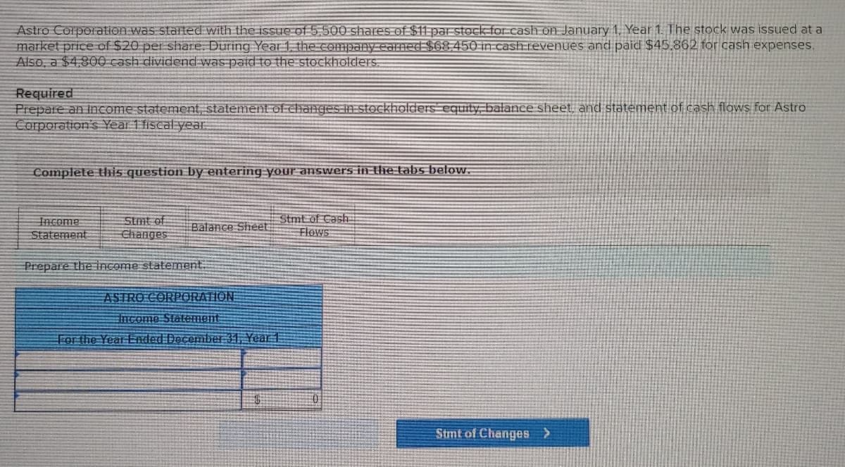 Astro Corporation was started with the issue of 5.500 shares of $11 par stock for cash on January 1, Year 1. The stock was issued at a
market price of $20 per share. During Year 1, the company earned $68,450 in cash revenues and paid $45,862 for cash expenses.
Also, a $4,800 cash dividend was paid to the stockholders.
Required
Prepare an income statement, statement of changes in stockholders equity, balance sheet, and statement of cash flows for Astro
Corporation's Year 1 fiscal year
Complete this question by entering your answers in the tabs below.
Income
Statement
Stmt of
Changes
Balance Sheet
Prepare the income statement.
Stmt of Cash
Flows
ASTRO CORPORATION
Income Statement
For the Year Ended December 31, Year 1
Stmt of Changes >