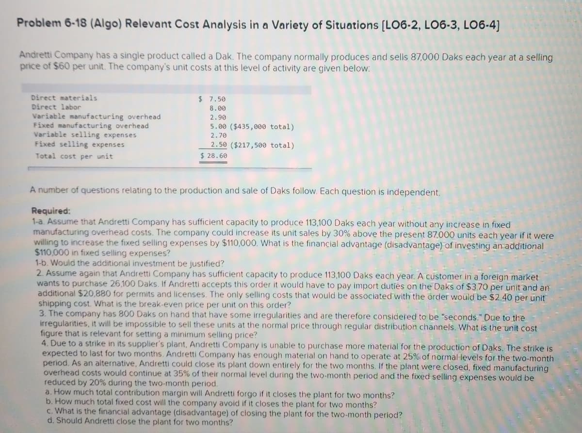 Problem 6-18 (Algo) Relevant Cost Analysis in a Variety of Situations [LO6-2, LO6-3, LO6-4]
Andretti Company has a single product called a Dak. The company normally produces and sells 87,000 Daks each year at a selling
price of $60 per unit. The company's unit costs at this level of activity are given below:
Direct materials
Direct labor
Variable manufacturing overhead
Fixed manufacturing overhead
Variable selling expenses
Fixed selling expenses
Total cost per unit
$ 7.50
8.00
2.90
5.00 ($435,000 total)
2.70
2.50 ($217,500 total)
$28.60
A number of questions relating to the production and sale of Daks follow. Each question is independent.
Required:
1-a. Assume that Andretti Company has sufficient capacity to produce 113,100 Daks each year without any increase in fixed.
manufacturing overhead costs. The company could increase its unit sales by 30% above the present 87,000 units each year if it were
willing to increase the fixed selling expenses by $110,000. What is the financial advantage (disadvantage) of investing an additional
$110,000 in fixed selling expenses?
1-b. Would the additional investment be justified?
2. Assume again that Andretti Company has sufficient capacity to produce 113,100 Daks each year. A customer in a foreign market
wants to purchase 26,100 Daks. If Andretti accepts this order it would have to pay import duties on the Daks of $3.70 per unit and an
additional $20,880 for permits and licenses. The only selling costs that would be associated with the order would be $2.40 per unit
shipping cost. What is the break-even price per unit on this order?
3. The company has 800 Daks on hand that have some irregularities and are therefore considered to be "seconds." Due to the
irregularities, it will be impossible to sell these units at the normal price through regular distribution channels. What is the unit cost
figure that is relevant for setting a minimum selling price?
4. Due to a strike in its supplier's plant, Andretti Company is unable to purchase more material for the production of Daks. The strike is
expected to last for two months. Andretti Company has enough material on hand to operate at 25% of normal levels for the two-month
period. As an alternative, Andretti could close its plant down entirely for the two months. If the plant were closed, fixed manufacturing
overhead costs would continue at 35% of their normal level during the two-month period and the fixed selling expenses would be
reduced by 20% during the two-month period.
a. How much total contribution margin will Andretti forgo if it closes the plant for two months?
b. How much total fixed cost will the company avoid if it closes the plant for two months?
c. What is the financial advantage (disadvantage) of closing the plant for the two-month period?
d. Should Andretti close the plant for two months?