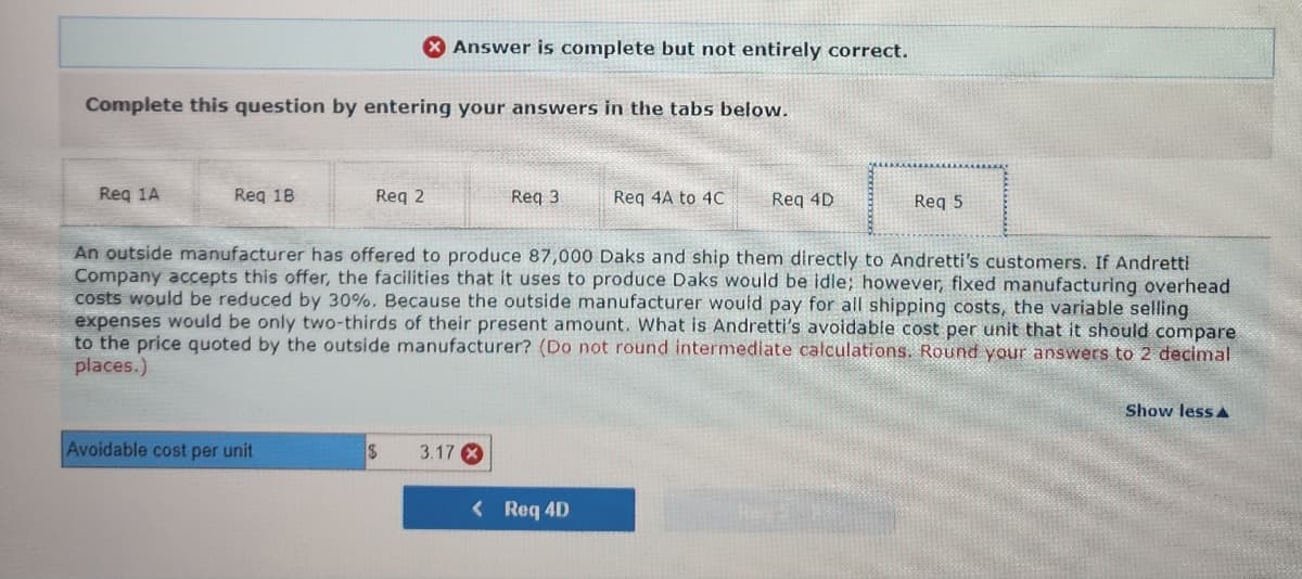 Complete this question by entering your answers in the tabs below.
Req 1A
Req 18.
Req 2
Avoidable cost per unit
X Answer is complete but not entirely correct.
$
Req 3
3.17 X
An outside manufacturer has offered to produce 87,000 Daks and ship them directly to Andretti's customers. If Andretti
Company accepts this offer, the facilities that it uses to produce Daks would be idle; however, fixed manufacturing overhead
costs would be reduced by 30%. Because the outside manufacturer would pay for all shipping costs, the variable selling
expenses would be only two-thirds of their present amount. What is Andretti's avoidable cost per unit that it should compare
to the price quoted by the outside manufacturer? (Do not round intermediate calculations. Round your answers to 2 decimal
places.)
Req 4A to 4C
< Req 4D
Req 4D
Req 5
Show less A