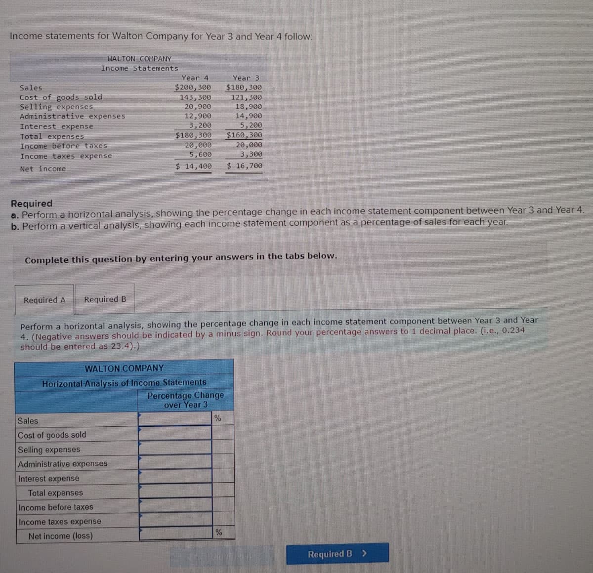 Income statements for Walton Company for Year 3 and Year 4 follow:
WALTON COMPANY
Income Statements
Sales
Cost of goods sold
Selling expenses
Administrative expenses
Interest expense
Total expenses
Income before taxes
Income taxes expense
Net income
Required A Required B
Year 4
$200, 300
143,300
20,900
12,900
3,200
Required
a. Perform a horizontal analysis, showing the percentage change in each income statement component between Year 3 and Year 4.
b. Perform a vertical analysis, showing each income statement component as a percentage of sales for each year.
Sales
Cost of goods sold
Selling expenses
Administrative expenses
Interest expense
Total expenses
Income before taxes
Complete this question by entering your answers in the tabs below.
Income taxes expense
Net income (loss)
$180,300
$160,300
20,000
20,000
3,300
5,600
$ 14,400 $ 16,700
WALTON COMPANY
Horizontal Analysis of Income Statements
Perform a horizontal analysis, showing the percentage change in each income statement component between Year 3 and Year
4. (Negative answers should be indicated by a minus sign. Round your percentage answers to 1 decimal place. (i.e., 0.234
should be entered as 23.4).)
Year 3
$180, 300
121,300
18,900
14,900
5,200
Percentage Change
over Year 3
%
%
Required B >