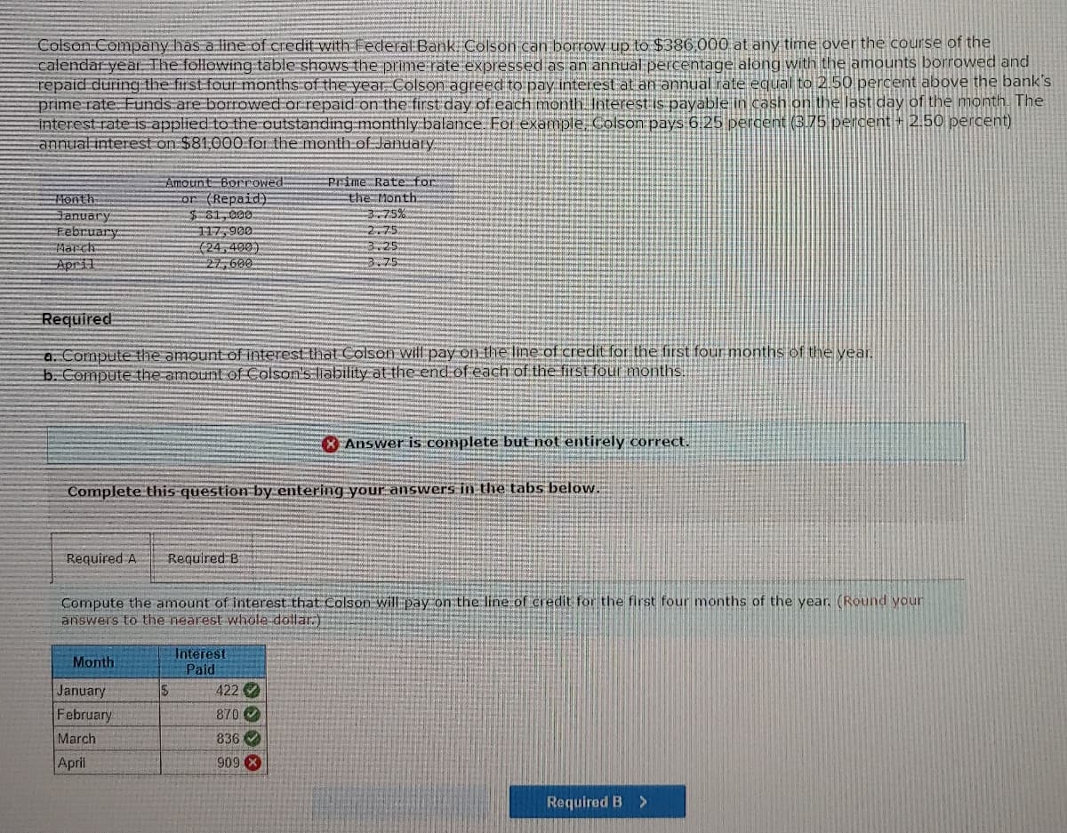 Colson Company has a line of credit with Federal Bank: Colson can borrow up to $386,000 at any time over the course of the
calendar year. The following table shows the prime rate expressed as an annual percentage along with the amounts borrowed and
repaid during the first four months of the year Colson agreed to pay interest at an annual rate equal to 2.50 percent above the bank's
prime rate. Funds are borrowed or repaid on the first day of each month. Interest is payable in cash on the last day of the month. The
interest rate is applied to the outstanding monthly balance. For example, Colson pays 6.25 percent (3.75 percent + 2.50 percent)
annual interest on $81.000 for the month of January.
Month
January
February
March
April
Amount Borrowed:
or (Repaid).
$81,000
117,900
(24,400)
27,600
Required
a. Compute the amount of interest that Colson will pay on the line of credit for the first four months of the year.
b. Compute the amount of Colson's liability at the end of each of the first four months.
Required A Required B
Month
Complete this question by entering your answers in the tabs below.
January
February
March
April
Prime Rate for
the Month.
Compute the amount of interest that Colson will pay on the line of credit for the first four months of the year. (Round your
answers to the nearest whole dollar)
$
3.75%
2.75
3.25
3.75.
Interest
Paid
422
870
836
909 X
Answer is complete but not entirely correct.
Required B >