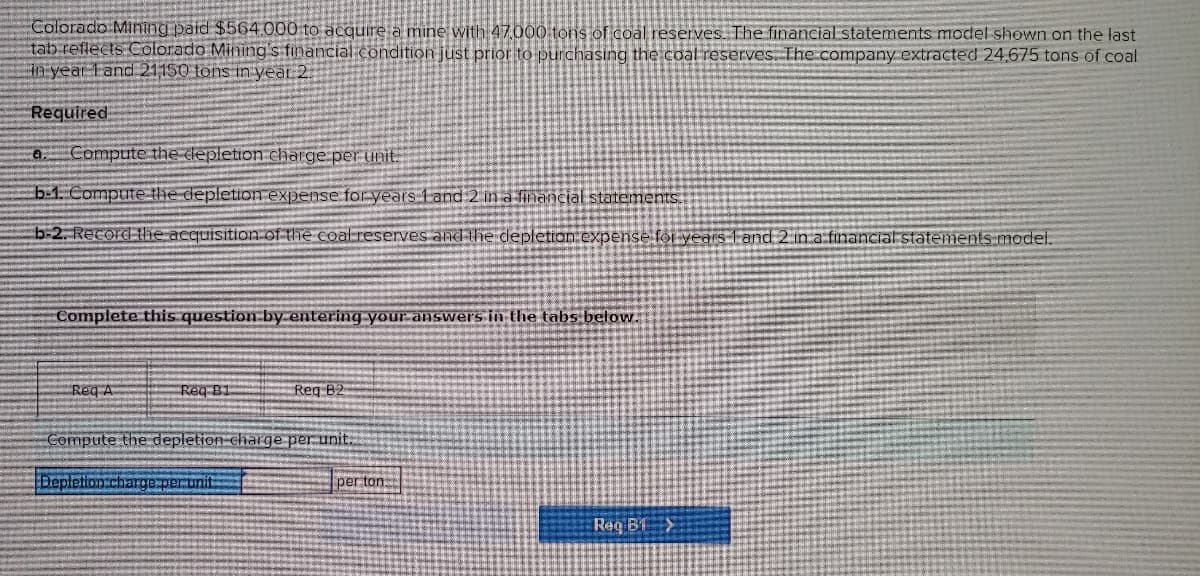 Colorado Mining paid $564.000 to acquire a mine with 47,000 tons of coal reserves. The financial statements model shown on the last
tab reflects Colorado Mining's financial condition just prior to purchasing the coal reserves. The company extracted 24,675 tons of coal
in year Land 21150 tons in year 2.
Required
a Compute the depletion charge per unit
b-1. Compute the depletion expense for years 1 and 2 in a financial statements.
b-2. Record the acquisition of the coalreserves and the depletion expense for years Fand 2 in a financial statements model.
Complete this question by entering your answers in the tabs below.
Req A
Req B1
Req B2
Compute the depletion charge per unit.
Deple charge per unit
per ton
Reg BTX