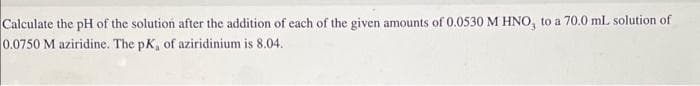 Calculate the pH of the solution after the addition of each of the given amounts of 0.0530 M HNO, to a 70.0 mL solution of
0.0750 M aziridine. The pK, of aziridinium is 8.04.