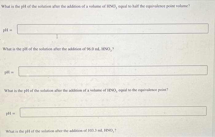 What is the pH of the solution after the addition of a volume of HNO, equal to half the equivalence point volume?
pH =
What is the pH of the solution after the addition of 96.0 mL HNO,?
pH =
What is the pH of the solution after the addition of a volume of HNO, equal to the equivalence point?
pH =
What is the pH of the solution after the addition of 103.3 mL HNO,?