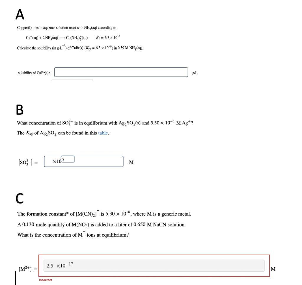 A
Copper(I) ions in aqueous solution react with NH₂ (aq) according to
Cut (aq) + 2NH, (aq) →→→ Cu(NH3)2(aq)
K = 6.3 x 1010
Calculate the solubility (in g-L) of CuBr(s) (Ksp = 6.3 x 10⁹) in 0.59 M NH, (aq).
solubility of CuBr(s):
B
What concentration of SO3 is in equilibrium with Ag₂SO₂ (s) and 5.50 × 10-³ M Ag+?
The Ksp of Ag₂SO3 can be found in this table.
[so-] =
[M²+] =
x100
с
The formation constant* of [M(CN)₂] is 5.30 × 10¹8, where M is a generic metal.
A 0.130 mole quantity of M(NO3) is added to a liter of 0.650 M NaCN solution.
+
What is the concentration of M ions at equilibrium?
2.5 x10-17
Incorrect
M
g/L
M