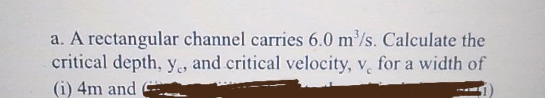 a. A rectangular channel carries 6.0 m³/s. Calculate the
critical depth, y, and critical velocity, v. for a width of
(i) 4m and