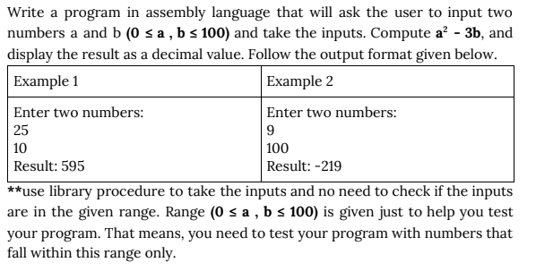 Write a program in assembly language that will ask the user to input two
numbers a and b (0 < a , b s 100) and take the inputs. Compute a? - 3b, and
display the result as a decimal value. Follow the output format given below.
Example 1
Example 2
Enter two numbers:
25
Enter two numbers:
9
| 100
Result: -219
10
Result: 595
**use library procedure to take the inputs and no need to check if the inputs
are in the given range. Range (0 s a , b s 100) is given just to help you test
your program. That means, you need to test your program with numbers that
fall within this range only.
