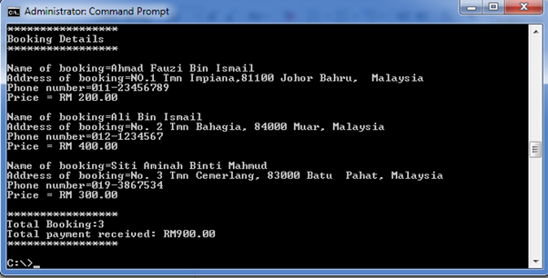 C Administrator: Command Prompt
Booking Details
Name of booking=Ahnad Fauzi Bin Ismail
Address of booking=NO.1 Tn Impiana,81100 Johor Bahru, Malaysia
Phone number=011-23456789
Price = RM 200.00
Name of booking-Ali Bin Ismail
Address of booking-No. 2 Imn Bahagia, 84000 Muar, Malaysia
Phone number=012-1234567
Price = RM 400.00
Name of booking-Siti Aminah Binti Mahnud
Address of booking=No. 3 Imn Cenerlang, 83000 Batu
Phone number=019-3867534
Price = RM 300.00
Pahat, Malaysia
*****************
Total Booking:3
Total payment received: RM900.00
C:\>
