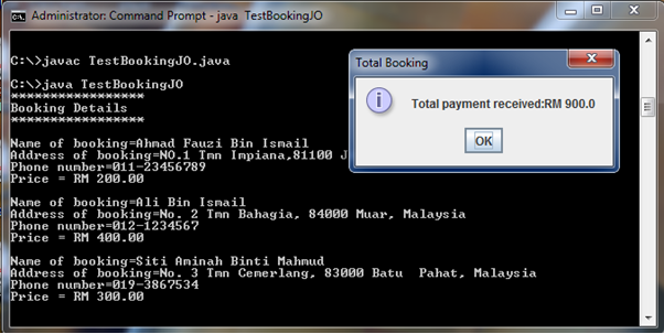 GA. Administrator: Command Prompt - java TestBookingJO
C:\>javac Test BookingJO.java
Total Booking
C:\>java TestBookingJO
***************
Booking Details
Total payment received:RM 900.0
Nane of booking=Ahnad Fauzi Bin Ismail
Address of booking=NO.1 Tn Impiana,81100 J
Phone nunber-011-23456789
Price = RM 200.00
OK
Name of booking-Ali Bin Ismail
Address of booking=No. 2 Tmn Bahagia, 84000 Muar, Malaysia
Phone nunber=012-1234567
Price = RM 400.00
Nane of booking=Siti Aminah Binti Mahmud
Address of booking=No. 3 Tmn Cenerlang, 83000 Batu
Phone nunber-019-3867534
Price = RM 300.00
Pahat, Malaysia
