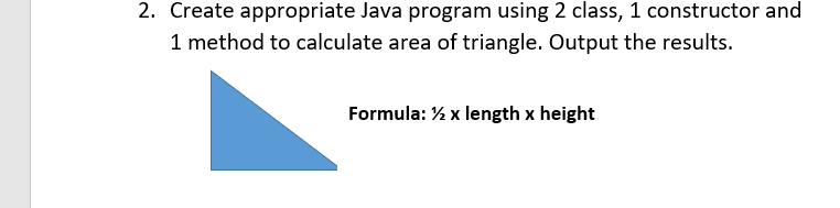 2. Create appropriate Java program using 2 class, 1 constructor and
1 method to calculate area of triangle. Output the results.
Formula: % x length x height
