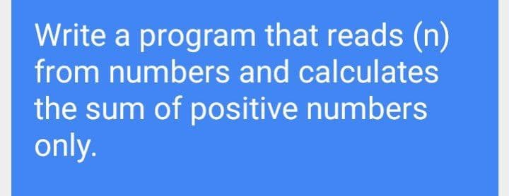 Write a program that reads (n)
from numbers and calculates
the sum of positive numbers
only.
