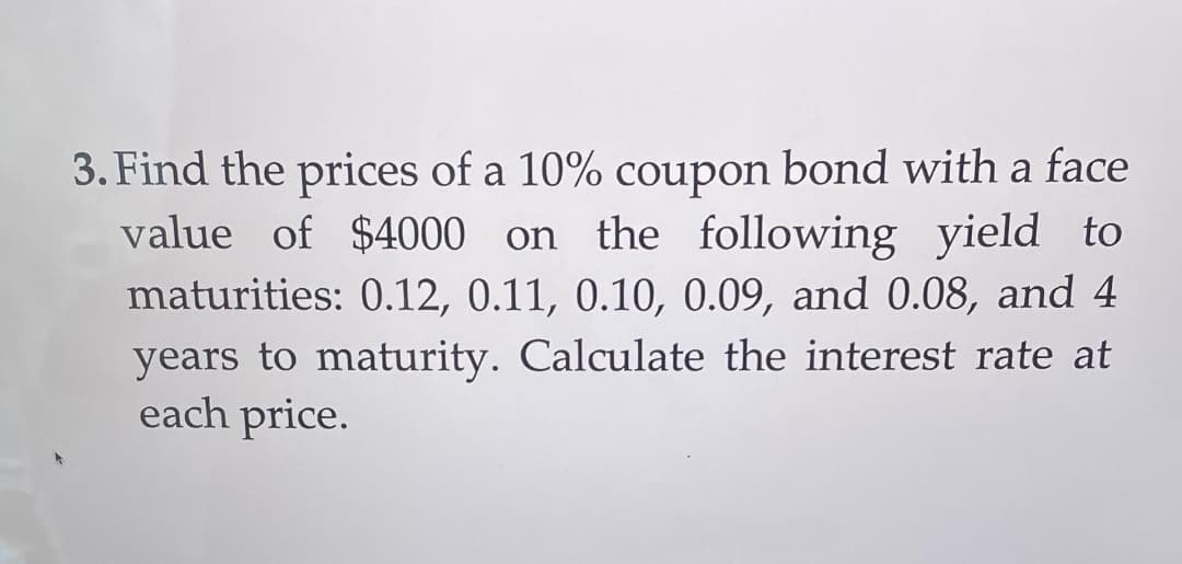 3. Find the prices of a 10% coupon bond with a face
value of $4000 on the following yield to
maturities: 0.12, 0.11, 0.10, 0.09, and 0.08, and 4
years to maturity. Calculate the interest rate at
each price.
