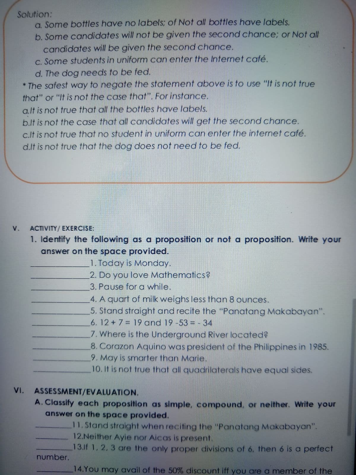 Solution:
a. Some bottles have no labels; of Not all bottles have labels.
b. Some candidates will not be given the second chance; or Not all
candidates will be given the second chance.
C. Some students in uniform can enter the Internet café.
d. The dog needs to be fed.
* The safest way to negate the statement above is to use "It is not true
that" or "It is not the case that". For instance.
a.lt is not true that all the bottles have labels.
b.lt is not the case that all candidates will get the second chance.
c.lt is not true that no student in uniform can enter the internet café.
d.lt is not true that the dog does not need to be fed.
V.
ACTIVITY/EXERCISE:
1. Identify the following as a proposition or not a proposition. Write your
answer on the space provided.
1. Today is Monday.
2. Do you love Mathematics?
3. Pause for a while.
4. A quart of milk weighs less than 8 ounces.
5. Stand straight and recite the "Panatang Makabayan".
6. 12+7= 19 and 19 -53 = - 34
7. Where is the Underground River located?
8. Corazon Aquino was president of the Philippines in 1985.
9. May is smarter than Marie.
10.It is not true that all quadrilaterals have equal sides.
VI. ASSESSMENT/EVALUATION.
A. Classify each proposition as simple, compound, or neither. Write your
answer on the space provided.
11. Stand straight when reciting the "Panatang Makabayan".
12.Neither Ayie nor Aicas is present.
13.1f 1, 2, 3 are the only proper divisions of 6, then 6 is a perfect
number.
14.You may avail of the 50% discount iff you area member of the

