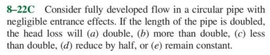 8-22C Consider fully developed flow in a circular pipe with
negligible entrance effects. If the length of the pipe is doubled,
the head loss will (a) double, (b) more than double, (c) less
than double, (d) reduce by half, or (e) remain constant.