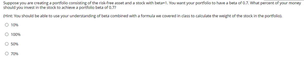 Suppose you are creating a portfolio consisting of the risk-free asset and a stock with beta-1. You want your portfolio to have a beta of 0.7. What percent of your money
should you invest in the stock to achieve a portfolio beta of 0.7?
(Hint: You should be able to use your understanding of beta combined with a formula we covered in class to calculate the weight of the stock in the portfolio).
○ 10%
○ 100%
50%
○ 70%