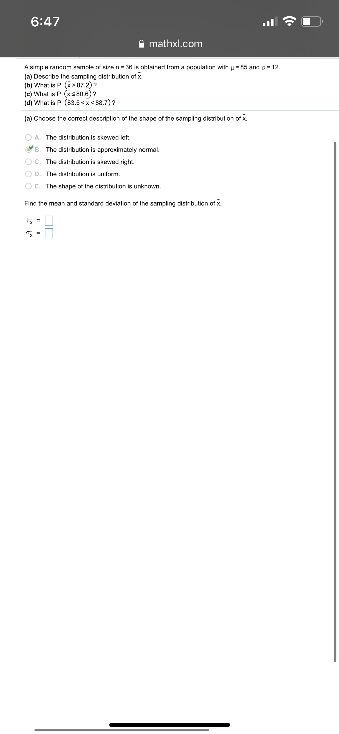 6:47
A mathxl.com
A simple random sample of size n = 36 is obtained from a population with u = 85 and o = 12.
(a) Describe the sampling distribution of x.
(b) What is P (x>87.2) ?
(c) What is P (xs 80.6) ?
(d) What is P (83.5 <x< 88.7) ?
(a) Choose the correct description of the shape of the sampling distribution of x.
A. The distribution is skewed left.
B. The distribution is approximately normal.
C. The distribution is skewed right.
D. The distribution is uniform.
O E. The shape of the distribution is unknown.
Find the mean and standard deviation of the sampling distribution of x.
H =
