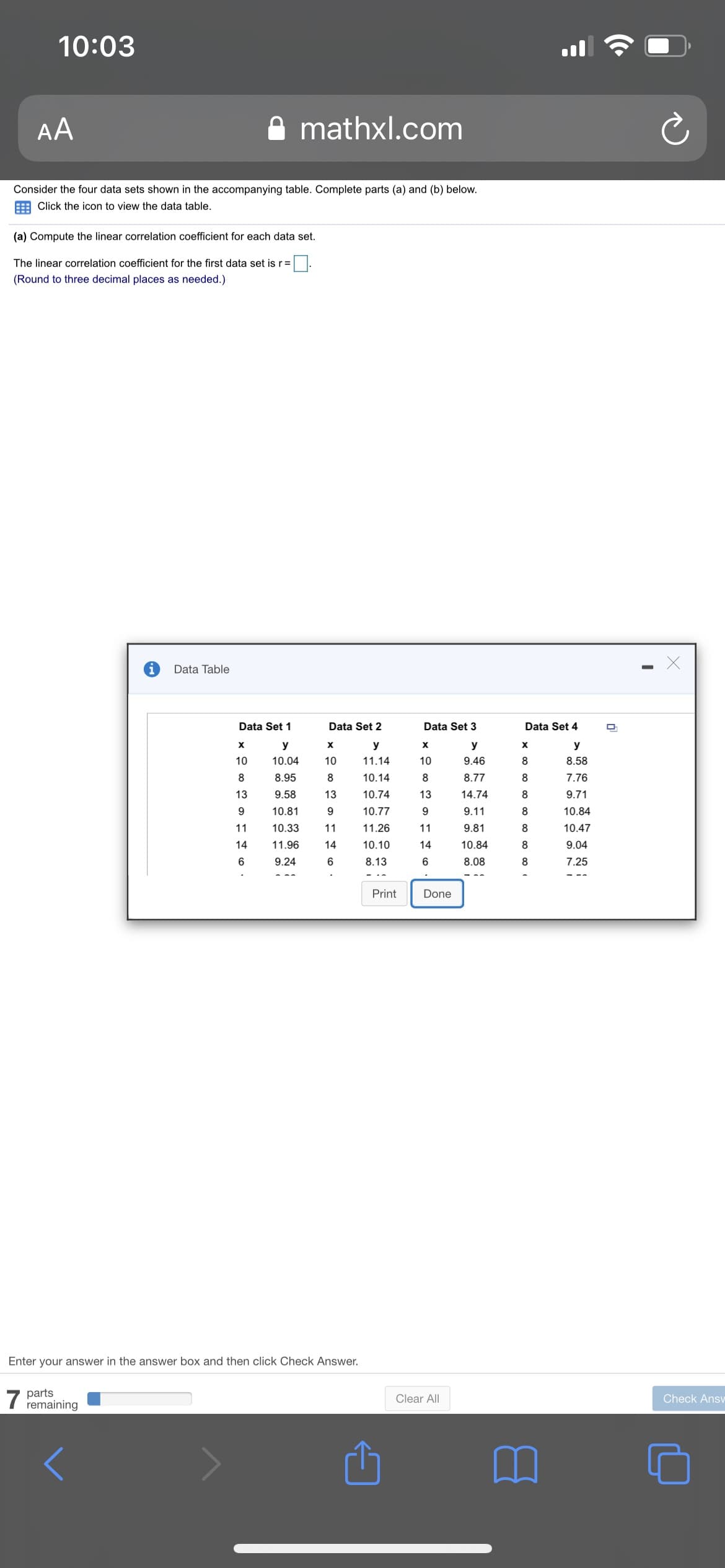 10:03
AA
mathxl.com
Consider the four data sets shown in the accompanying table. Complete parts (a) and (b) below.
E Click the icon to view the data table.
(a) Compute the linear correlation coefficient for each data set.
The linear correlation coefficient for the first data set is r
(Round to three decimal places as needed.)
Data Table
Data Set 1
Data Set 2
Data Set 3
Data Set 4
y
y
у
y
10
10.04
10
11.14
10
9.46
8
8.58
8
8.95
10.14
8
8.77
8
7.76
13
9.58
13
10.74
13
14.74
8
9.71
9
10.81
10.77
9
9.11
8
10.84
11
10.33
11
11.26
11
9.81
8
10.47
14
11.96
14
10.10
14
10.84
8
9.04
9.24
8.13
8.08
8
7.25
Print
Done
Enter your answer in the answer box and then click Check Answer.
7
parts
remaining
Clear All
Check Ansv
