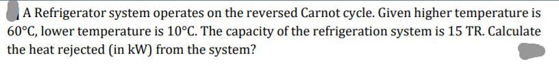 A Refrigerator system operates on the reversed Carnot cycle. Given higher temperature is
60°C, lower temperature is 10°C. The capacity of the refrigeration system is 15 TR. Calculate
the heat rejected (in kW) from the system?
