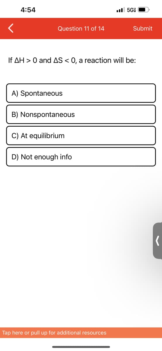 4:54
Question 11 of 14
A) Spontaneous
If AH > 0 and AS < 0, a reaction will be:
B) Nonspontaneous
C) At equilibrium
D) Not enough info
..5GW
Tap here or pull up for additional resources
Submit
(