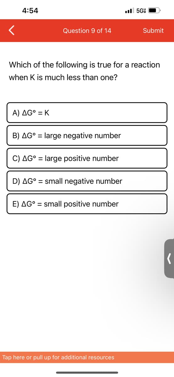 4:54
Question 9 of 14
A) AG° = K
Which of the following is true for a reaction
when K is much less than one?
B) AG° = large negative number
C) AG° = large positive number
D) AG° = small negative number
E) AG° = small positive number
..5GW
Tap here or pull up for additional resources
Submit
(