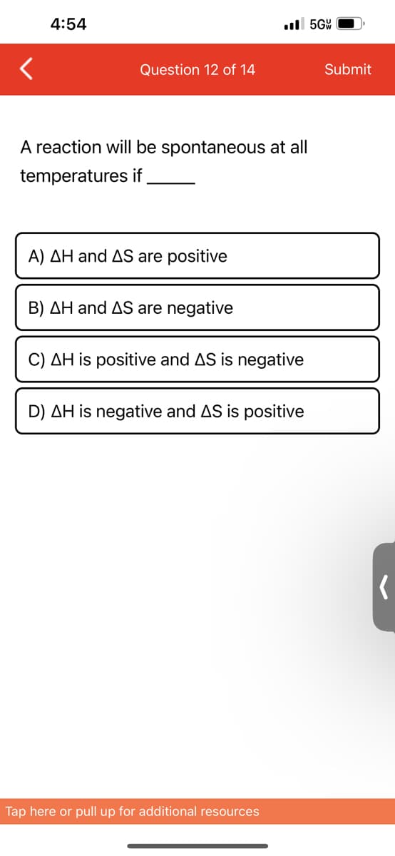 4:54
Question 12 of 14
A reaction will be spontaneous at all
temperatures if
A) AH and AS are positive
B) AH and AS are negative
..5GW
C) AH is positive and AS is negative
D) AH is negative and AS is positive
Tap here or pull up for additional resources
Submit
(