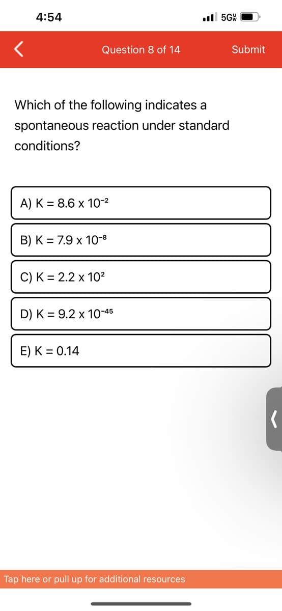 4:54
Question 8 of 14
Which of the following indicates a
spontaneous reaction under standard
conditions?
A) K = 8.6 x 10-²
B) K = 7.9 x 10-8
C) K = 2.2 x 10²
D) K = 9.2 x 10-45
E) K = 0.14
..5GW
Tap here or pull up for additional resources
Submit
(