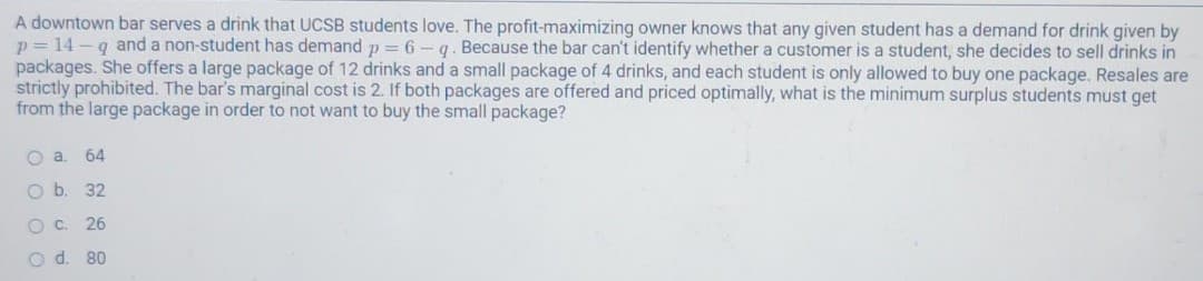 A downtown bar serves a drink that UCSB students love. The profit-maximizing owner knows that any given student has a demand for drink given by
p= 14 -q and a non-student has demand p = 6 - q. Because the bar can't identify whether a customer is a student, she decides to sell drinks in
packages. She offers a large package of 12 drinks and a small package of 4 drinks, and each student is only allowed to buy one package. Resales are
strictly prohibited. The bar's marginal cost is 2. If both packages are offered and priced optimally, what is the minimum surplus students must get
from the large package in order to not want to buy the small package?
64
32
OC.
26
O d. 80
