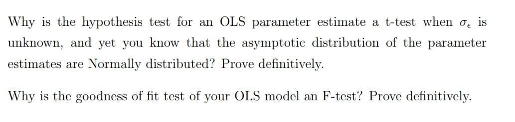 Why is the hypothesis test for an OLS parameter estimate a t-test when o is
unknown, and yet you know that the asymptotic distribution of the parameter
estimates are Normally distributed? Prove definitively.
Why is the goodness of fit test of your OLS model an F-test? Prove definitively.
