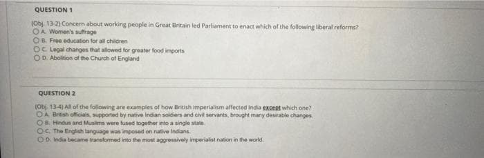 QUESTION 1
(Obj. 13-2) Concern about working people in Great Britain led Parliament to enact which of the following liberal reforms?
OA Women's suffrage
OB, Free education for all children
OC Legal changes that allowed for greater food imports
OD. Abolition of the Church of England
QUESTION 2
(Obj. 134) All of the foliowing are examples of how British imperialism affected India excent which one?
OA British officials, supported by native Indian soldiers and civil servants, brought many desirable changes.
OB. Hindus and Muslims were fused together into a single state
OC. The English language was imposed on native Indians.
OD. India became transformed into the most aggressively imperialist nation in the world.
