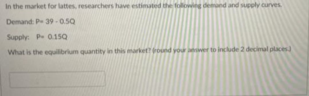 In the market for lattes, researchers have estimated the following demand and supply curves,
Demand: P 39-0.5Q
Supply: P- 0.15Q
What is the equilibrium quantity in this market? (round your answer to include 2 decimal places.)

