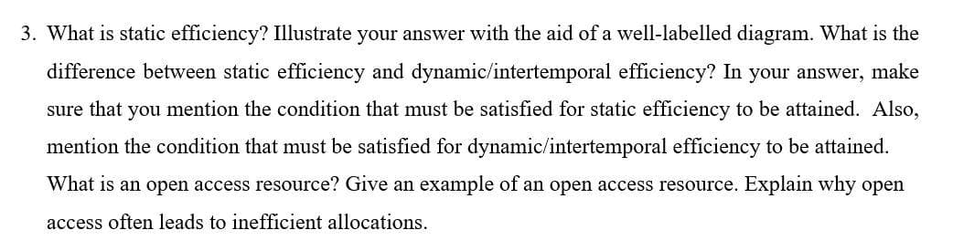 3. What is static efficiency? Illustrate your answer with the aid of a well-labelled diagram. What is the
difference between static efficiency and dynamic/intertemporal efficiency? In your answer, make
sure that you mention the condition that must be satisfied for static efficiency to be attained. Also,
mention the condition that must be satisfied for dynamic/intertemporal efficiency to be attained.
What is an open access resource? Give an example of an open access resource. Explain why open
access often leads to inefficient allocations.
