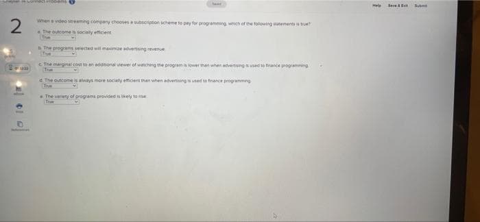 Help
Seve E Sant
When a ideo streaming company thooses a ubsenption scheme to pay for programming whict of the following statements tue
4 The outcome is socialy etticient
fthe
D The programs selected wil maumze advertising revenue
The
e The marginal cost to an addnional viewer of wetching the progrem is ower hen when advensng s ed to hrance programming
Tr
e The outcome is ateays more sociaty emcient than when advertising s used to finance programming
The venety of programs provided s tely to ime
tr
