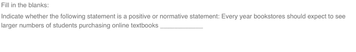 Fill in the blanks:
Indicate whether the following statement is a positive or normative statement: Every year bookstores should expect to see
larger numbers of students purchasing online textbooks
