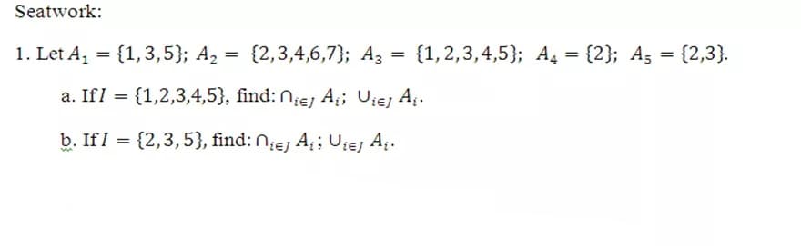 Seatwork:
1. Let A, = {1,3,5}; A2 = {2,3,4,6,7}; A3
= = {2,3}.
{1,2,3,4,5}; A, = {2}; A5
a. IfI = {1,2,3,4,5}, find: N;ej A; Uiej Ai.
%3D
b. If I = {2,3,5}, find: N;ej A; Uiej A.
