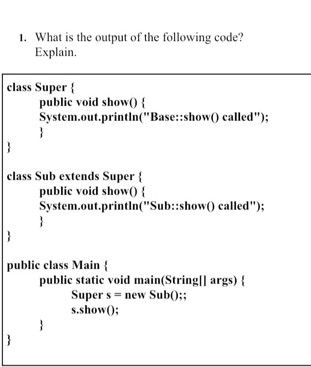 1. What is the output of the following code?
Explain.
class Super {
public void show() {
System.out.println("Base::show() called");
}
class Sub extends Super {
public void show() {
System.out.println("Sub::show) called");
}
}
public class Main {
public static void main(String[| args) {
Super s = new Sub();;
s.show();
}
}
