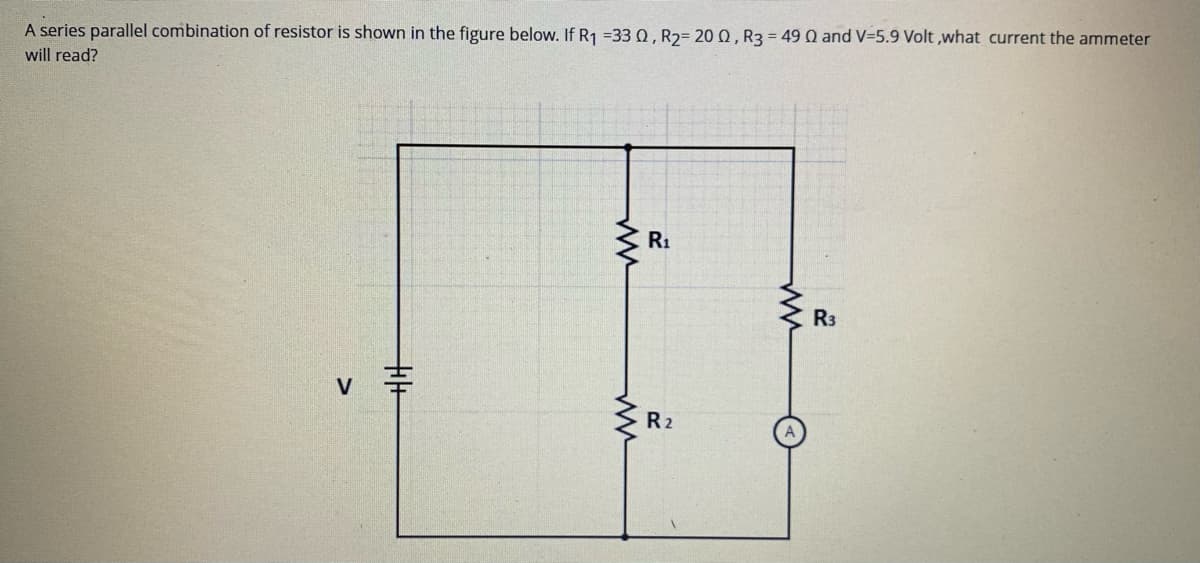 A series parallel combination of resistor is shown in the figure below. If R1 =33 0, R2= 20 0, R3 = 49 Q and V-5.9 Volt ,what current the ammeter
will read?
R1
R3
V
R2
十+
