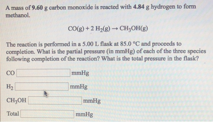 A mass of 9.60 g carbon monoxide is reacted with 4.84 g hydrogen to form
methanol.
CO(g) + 2 H₂(g) → CH₂OH(g)
The reaction is performed in a 5.00 L flask at 85.0 °C and proceeds to
completion. What is the partial pressure (in mmHg) of each of the three species
following completion of the reaction? What is the total pressure in the flask?
CO
H₂
CH3OH
Total
mmHg
mmHg
mmHg
mmHg