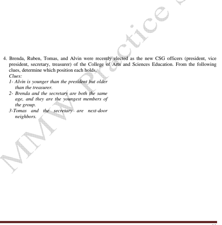 4. Brenda, Ruben, Tomas, and Alvin were recently elected as the new CSG officers (president, vice
president, secretary, treasurer) of the College of Arts and Sciences Education. From the following
clues, determine which position each holds.
Clues:
1- Alvin is younger than the president but older
than the treasurer.
2- Brenda and the secretary are both the same
age, and they are the youngest members of
the group.
3-Tomas and the secretary are next-door
neighbors.
MM ctice
