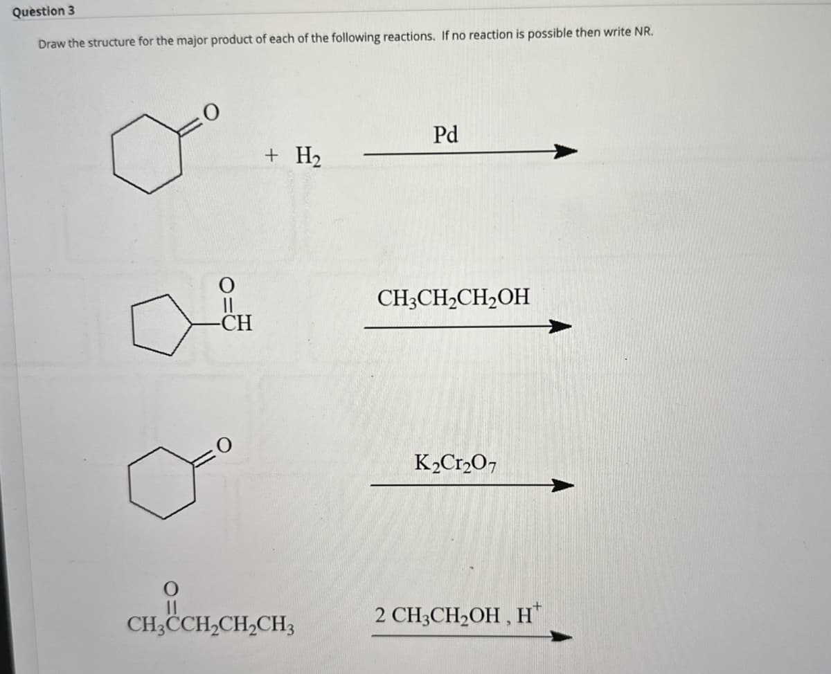 Question 3
Draw the structure for the major product of each of the following reactions. If no reaction is possible then write NR.
O
-CH
Pd
+ H₂
CH3CH2CH2OH
K2Cr2O7
CH3CH2CH2CH3
2 CH3CH2OH, H