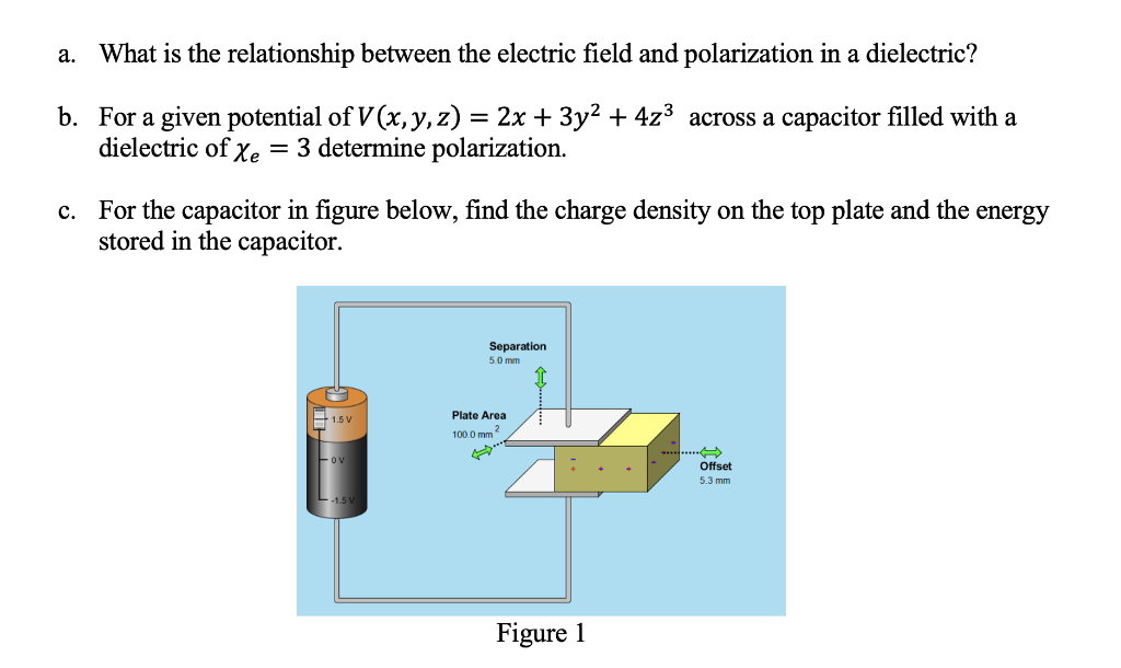 а.
What is the relationship between the electric field and polarization in a dielectric?
b. For a given potential of V (x, y, z) = 2x + 3y2 + 4z3 across a capacitor filled with a
dielectric of Xe = 3 determine polarization.
c. For the capacitor in figure below, find the charge density on the top plate and the energy
stored in the capacitor.
Separation
50 mm
Plate Area
100 0 mm
...
Offset
5.3 mm
-1.5 V
Figure 1
