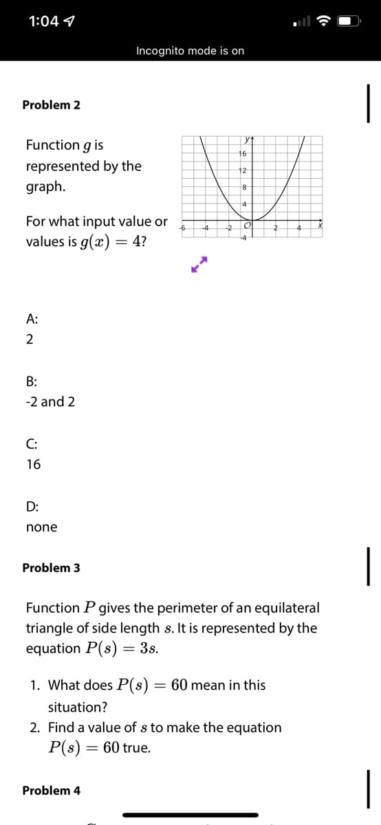 1:04 9
Incognito mode is on
|
Problem 2
yt
Function g is
16
represented by the
graph.
12
4
For what input value or
values is g(x) = 4?
А:
2
B:
-2 and 2
C:
16
D:
none
|
Problem 3
Function P gives the perimeter of an equilateral
triangle of side length s. It is represented by the
equation P(s) = 3s.
1. What does P(s) = 60 mean in this
situation?
2. Find a value of s to make the equation
P(s) = 60 true.
|
Problem 4
