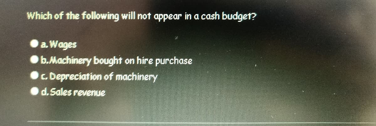 ### Quiz Question: Cash Budget

**Question:**
Which of the following will not appear in a cash budget?

**Options:**
a. Wages  
b. Machinery bought on hire purchase  
c. Depreciation of machinery  
d. Sales revenue  

**Explanation:**
In the context of a cash budget, only the actual cash transactions are considered. This includes cash inflows and outflows, such as wages (a) and sales revenue (d). However, non-cash items such as depreciation of machinery (c) will not appear in a cash budget. Hire purchase of machinery (b) involves partial payments over time, affecting the cash budget during each payment period, but the depreciation itself is not a cash transaction.

**Correct Answer:**
c. Depreciation of machinery