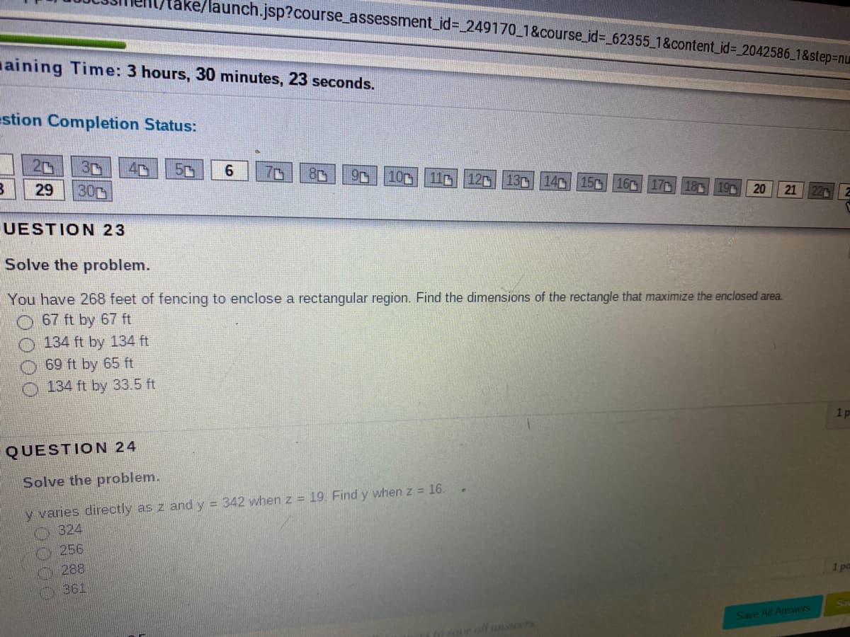 ake/launch.jsp?course_assessment_id%3D_249170_1&course_id%3D_62355_1&content_id%3D 2042586_1&step3Dnu
aining Time: 3 hours, 30 minutes, 23 seconds.
estion Completion Status:
4
50
70
10 110
12 13
15 160 17C
29
30
20
21
22 2
UESTION 23
Solve the problem.
You have 268 feet of fencing to enclose a rectangular region. Find the dimensions of the rectangle that maximize the enclosed area.
67 ft by 67 ft
134 ft by 134 ft
69 ft by 65 ft
O 134 ft by 33.5 ft
1p
QUESTION 24
Solve the problem.
y varies directly as z and y = 342 when z = 19 Find y when z = 16.
324
256
288
1 po
361
Save All Answers
all answers
20000
