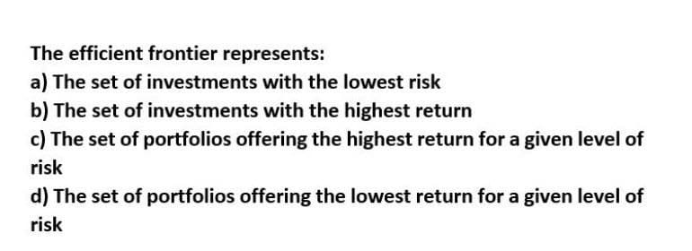 The efficient frontier represents:
a) The set of investments with the lowest risk
b) The set of investments with the highest return
c) The set of portfolios offering the highest return for a given level of
risk
d) The set of portfolios offering the lowest return for a given level of
risk