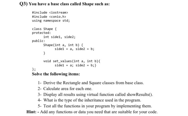 Q3) You have a base class called Shape such as:
#include <iostream>
#include <conio.h>
using namespace std;
class Shape {
protected:
int side1, side2;
public:
Shape (int a, int b) {
sidel = a, side2 = b;
}
void set_values (int a, int b){
sidel = a; side2 = b;}
};
Solve the following items:
1- Derive the Rectangle and Square classes from base class.
2- Calculate area for each one.
3- Display all results using virtual function called showResults().
4- What is the type of the inheritance used in the program.
5- Test all the functions in your program by implementing them.
Hint: - Add any functions or data you need that are suitable for your code.
