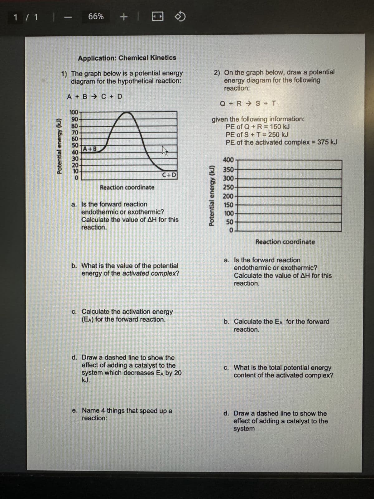 1 / 1 |
1
Potential energy (kJ)
100
66%
8889898
Application: Chemical Kinetics
1) The graph below is a potential energy
diagram for the hypothetical reaction:
A B C + D
+1
A+B
A
Reaction coordinate
C+D
→
a. Is the forward reaction
endothermic or exothermic?
Calculate the value of AH for this
reaction.
b. What is the value of the potential
energy of the activated complex?
c. Calculate the activation energy
(EA) for the forward reaction.
d. Draw a dashed line to show the
effect of adding a catalyst to the
system which decreases EA by 20
kJ.
e. Name 4 things that speed up a
reaction:
2) On the graph below, draw a potential
energy diagram for the following
reaction:
Q R S + T
given the following information:
PE of Q + R = 150 kJ
PE of S + T = 250 kJ
PE of the activated complex = 375 kJ
400
350
300
250
200
Potential energy (kJ)
०४ठ्ठठ
150
100
Reaction coordinate
a. Is the forward reaction
endothermic or exothermic?
Calculate the value of H for this
reaction.
b. Calculate the EA for the forward
reaction.
c. What is the total potential energy
content of the activated complex?
d. Draw a dashed line to show the
effect of adding a catalyst to the
system