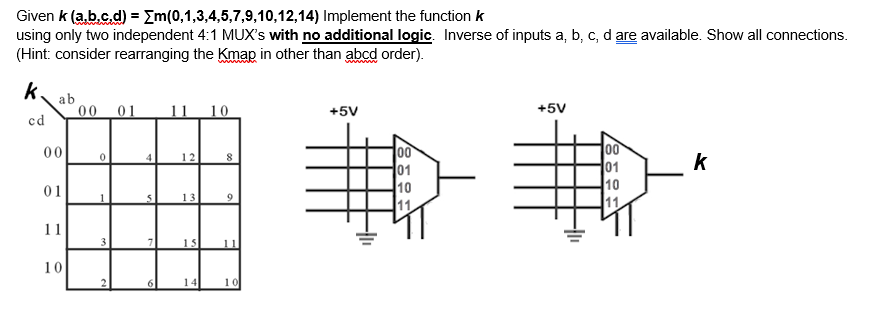 Given k (a.b.c.d) = Em(0,1,3,4,5,7,9,10,12,14) Implement the function k
using only two independent 4:1 MUX's with no additional logic. Inverse of inputs a, b, c, d are available. Show all connections.
(Hint: consider rearranging the Kmap in other than abcd order).
k.
ab
00
01
11 10
+5V
+5V
cd
00
01
10
00
01
10
11
00
12
k
01
13
11
11
15
11
10
14
10
